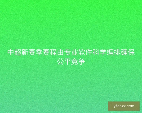 中超新赛季赛程由专业软件科学编排确保公平竞争